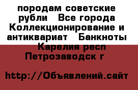 породам советские рубли - Все города Коллекционирование и антиквариат » Банкноты   . Карелия респ.,Петрозаводск г.